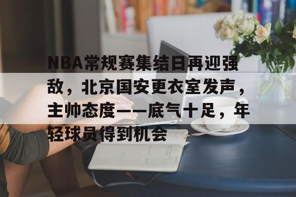 \币游国际真人游戏-NBA常规赛集结日再迎强敌，北京国安更衣室发声，主帅态度——底气十足，年轻球员得到机会