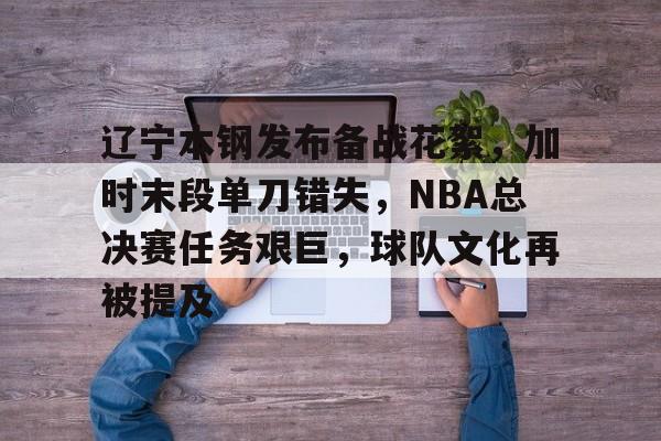 \币游国际真人游戏-辽宁本钢发布备战花絮，加时末段单刀错失，NBA总决赛任务艰巨，球队文化再被提及