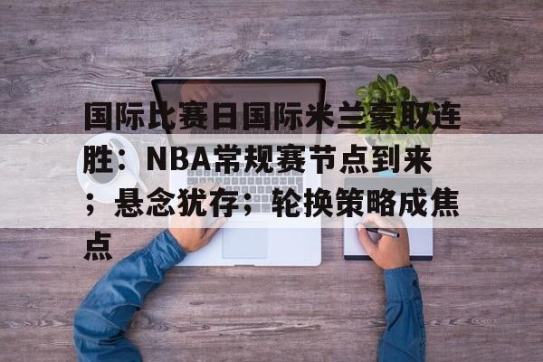 币游体育,币游·国际(中国-国际比赛日国际米兰豪取连胜：NBA常规赛节点到来；悬念犹存；轮换策略成焦点